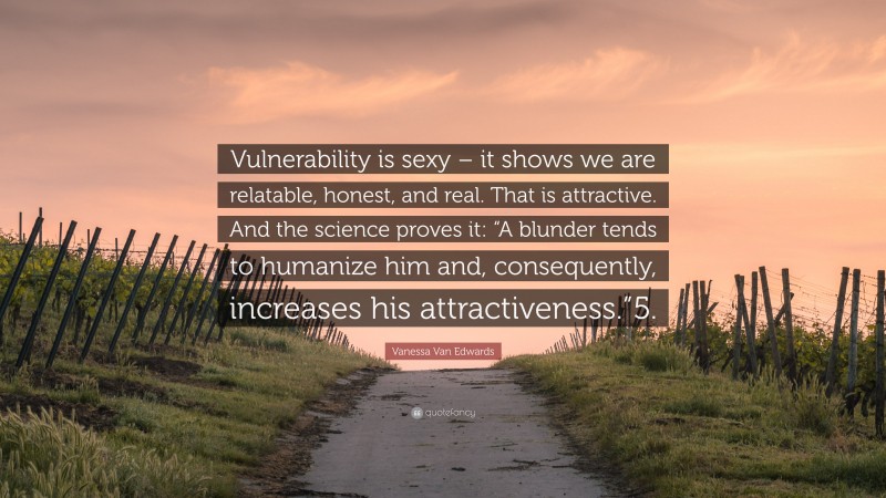 Vanessa Van Edwards Quote: “Vulnerability is sexy – it shows we are relatable, honest, and real. That is attractive. And the science proves it: “A blunder tends to humanize him and, consequently, increases his attractiveness.”5.”