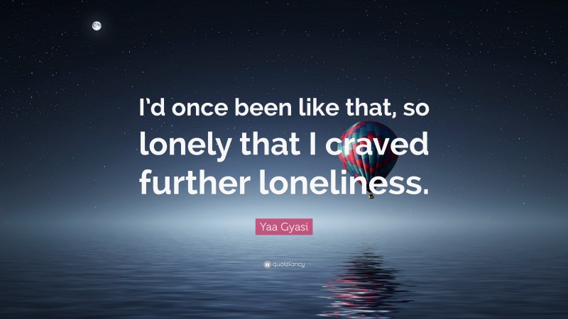Yaa Gyasi Quote: “I’d once been like that, so lonely that I craved further loneliness.”