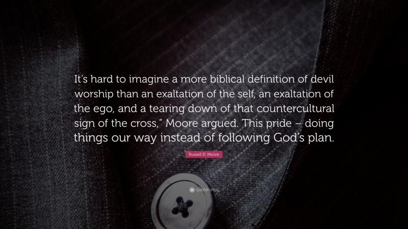 Russell D. Moore Quote: “It’s hard to imagine a more biblical definition of devil worship than an exaltation of the self, an exaltation of the ego, and a tearing down of that countercultural sign of the cross,” Moore argued. This pride – doing things our way instead of following God’s plan.”