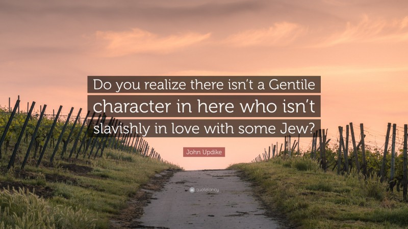 John Updike Quote: “Do you realize there isn’t a Gentile character in here who isn’t slavishly in love with some Jew?”