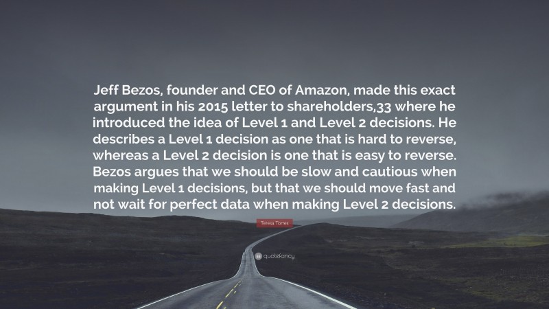 Teresa Torres Quote: “Jeff Bezos, founder and CEO of Amazon, made this exact argument in his 2015 letter to shareholders,33 where he introduced the idea of Level 1 and Level 2 decisions. He describes a Level 1 decision as one that is hard to reverse, whereas a Level 2 decision is one that is easy to reverse. Bezos argues that we should be slow and cautious when making Level 1 decisions, but that we should move fast and not wait for perfect data when making Level 2 decisions.”