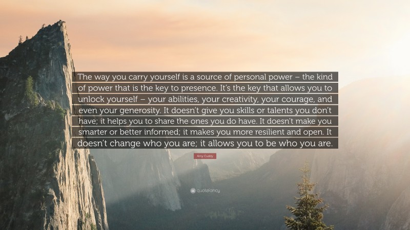 Amy Cuddy Quote: “The way you carry yourself is a source of personal power – the kind of power that is the key to presence. It’s the key that allows you to unlock yourself – your abilities, your creativity, your courage, and even your generosity. It doesn’t give you skills or talents you don’t have; it helps you to share the ones you do have. It doesn’t make you smarter or better informed; it makes you more resilient and open. It doesn’t change who you are; it allows you to be who you are.”