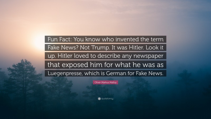 Oliver Markus Malloy Quote: “Fun Fact: You know who invented the term Fake News? Not Trump. It was Hitler. Look it up. Hitler loved to describe any newspaper that exposed him for what he was as Luegenpresse, which is German for Fake News.”