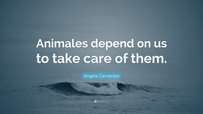 Angela Cervantes Quote: “Animales depend on us to take care of them.”