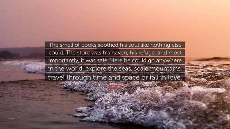Sheri Lyn Quote: “The smell of books soothed his soul like nothing else could. The store was his haven, his refuge, and most importantly, it was safe. Here he could go anywhere in the world, explore the seas, scale mountains, travel through time and space or fall in love.”
