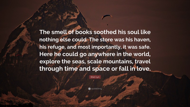 Sheri Lyn Quote: “The smell of books soothed his soul like nothing else could. The store was his haven, his refuge, and most importantly, it was safe. Here he could go anywhere in the world, explore the seas, scale mountains, travel through time and space or fall in love.”