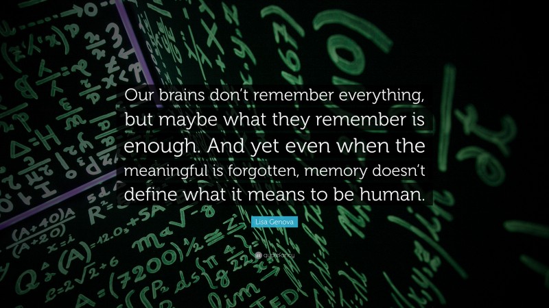 Lisa Genova Quote: “Our brains don’t remember everything, but maybe what they remember is enough. And yet even when the meaningful is forgotten, memory doesn’t define what it means to be human.”