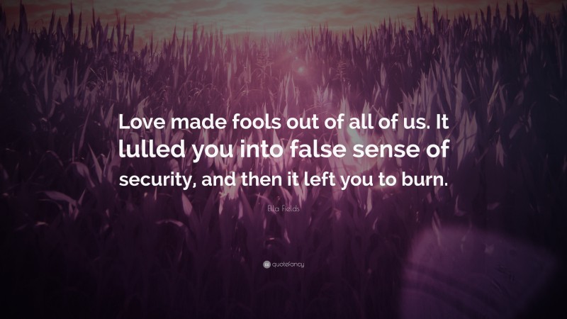 Ella Fields Quote: “Love made fools out of all of us. It lulled you into false sense of security, and then it left you to burn.”