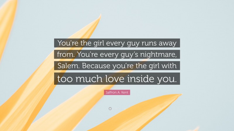 Saffron A. Kent Quote: “You’re the girl every guy runs away from. You’re every guy’s nightmare, Salem. Because you’re the girl with too much love inside you.”