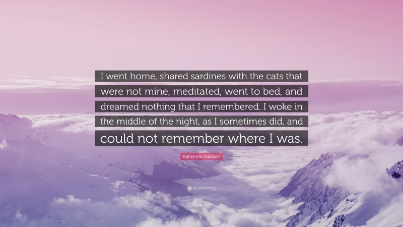 Katherine Addison Quote: “I went home, shared sardines with the cats that were not mine, meditated, went to bed, and dreamed nothing that I remembered. I woke in the middle of the night, as I sometimes did, and could not remember where I was.”
