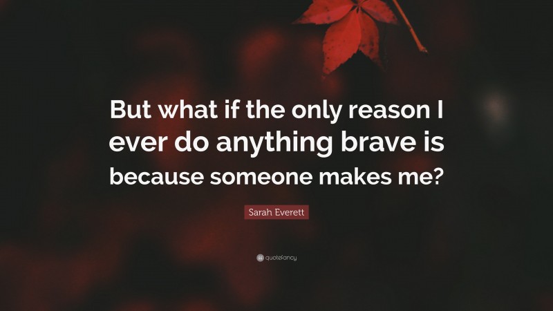 Sarah Everett Quote: “But what if the only reason I ever do anything brave is because someone makes me?”