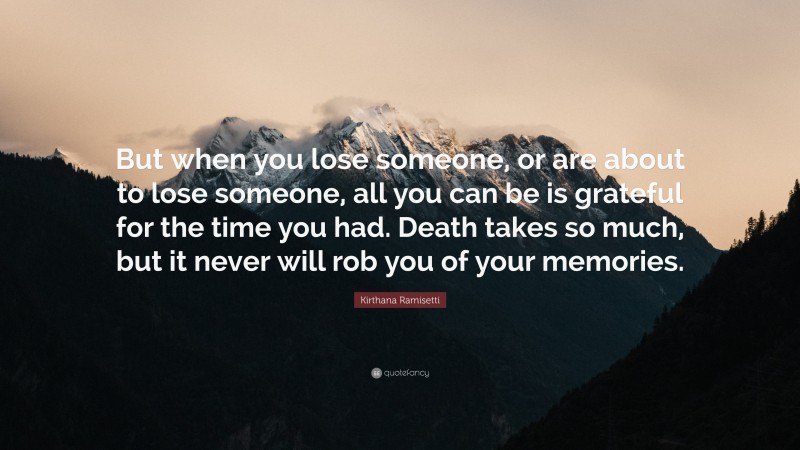 Kirthana Ramisetti Quote: “But when you lose someone, or are about to lose someone, all you can be is grateful for the time you had. Death takes so much, but it never will rob you of your memories.”