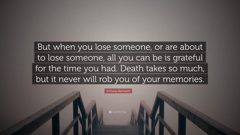 Kirthana Ramisetti Quote: “But when you lose someone, or are about to lose someone, all you can be is grateful for the time you had. Death takes so much, but it never will rob you of your memories.”