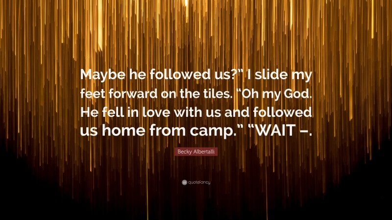 Becky Albertalli Quote: “Maybe he followed us?” I slide my feet forward on the tiles. “Oh my God. He fell in love with us and followed us home from camp.” “WAIT –.”