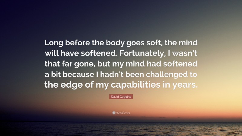 David Goggins Quote: “Long before the body goes soft, the mind will have softened. Fortunately, I wasn’t that far gone, but my mind had softened a bit because I hadn’t been challenged to the edge of my capabilities in years.”