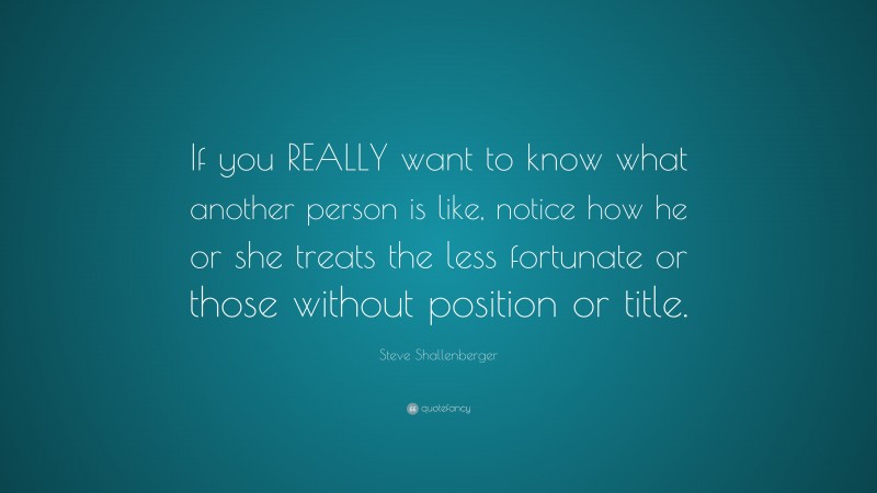 Steve Shallenberger Quote: “If you REALLY want to know what another person is like, notice how he or she treats the less fortunate or those without position or title.”