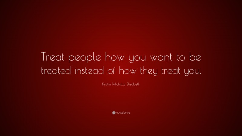 Kristin Michelle Elizabeth Quote: “Treat people how you want to be treated instead of how they treat you.”