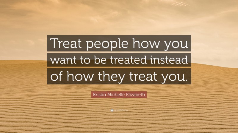 Kristin Michelle Elizabeth Quote: “Treat people how you want to be treated instead of how they treat you.”