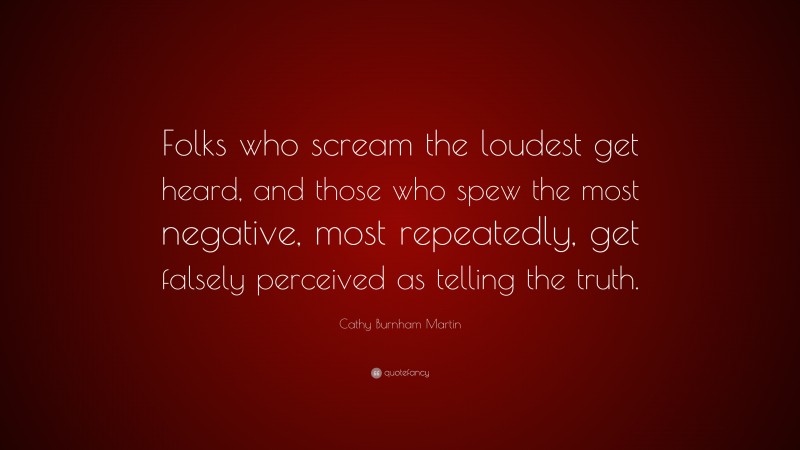 Cathy Burnham Martin Quote: “Folks who scream the loudest get heard, and those who spew the most negative, most repeatedly, get falsely perceived as telling the truth.”