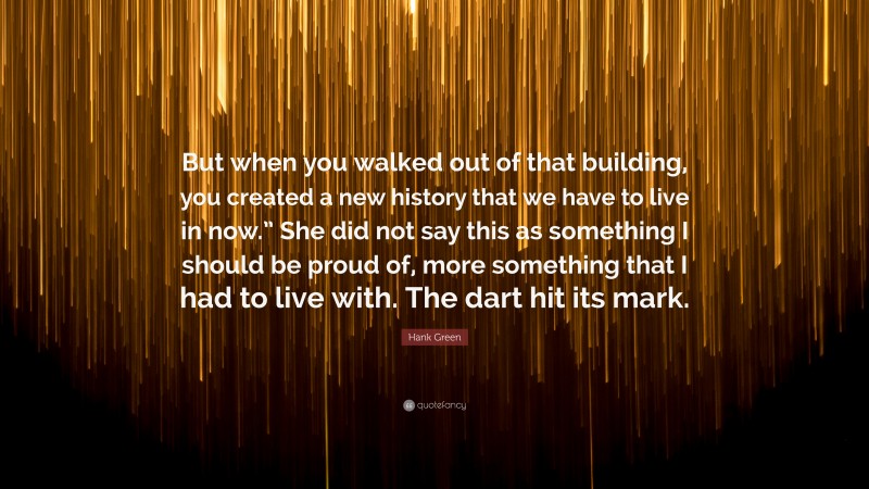 Hank Green Quote: “But when you walked out of that building, you created a new history that we have to live in now.” She did not say this as something I should be proud of, more something that I had to live with. The dart hit its mark.”