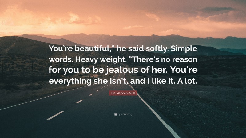 Ilsa Madden-Mills Quote: “You’re beautiful,” he said softly. Simple words. Heavy weight. “There’s no reason for you to be jealous of her. You’re everything she isn’t, and I like it. A lot.”