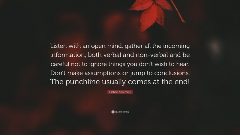 Graham Speechley Quote: “Listen with an open mind, gather all the incoming information, both verbal and non-verbal and be careful not to ignore things you don’t wish to hear. Don’t make assumptions or jump to conclusions. The punchline usually comes at the end!”