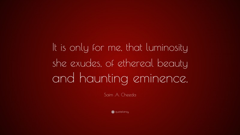 Saim .A. Cheeda Quote: “It is only for me, that luminosity she exudes, of ethereal beauty and haunting eminence.”