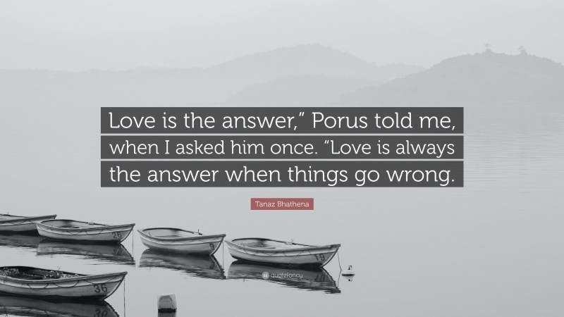 Tanaz Bhathena Quote: “Love is the answer,” Porus told me, when I asked him once. “Love is always the answer when things go wrong.”