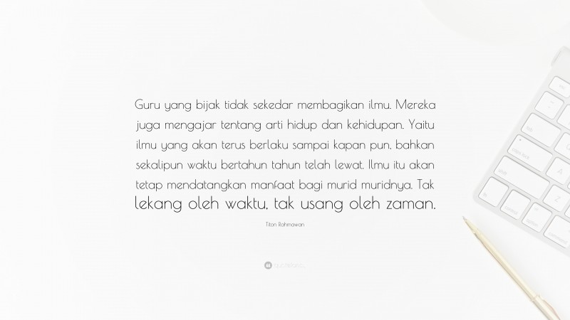 Titon Rahmawan Quote: “Guru yang bijak tidak sekedar membagikan ilmu. Mereka juga mengajar tentang arti hidup dan kehidupan. Yaitu ilmu yang akan terus berlaku sampai kapan pun, bahkan sekalipun waktu bertahun tahun telah lewat. Ilmu itu akan tetap mendatangkan manfaat bagi murid muridnya. Tak lekang oleh waktu, tak usang oleh zaman.”