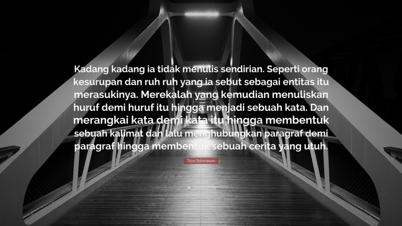 Titon Rahmawan Quote: “Kadang kadang ia tidak menulis sendirian. Seperti orang kesurupan dan ruh ruh yang ia sebut sebagai entitas itu merasukinya. Merekalah yang kemudian menuliskan huruf demi huruf itu hingga menjadi sebuah kata. Dan merangkai kata demi kata itu hingga membentuk sebuah kalimat dan lalu menghubungkan paragraf demi paragraf hingga membentuk sebuah cerita yang utuh.”