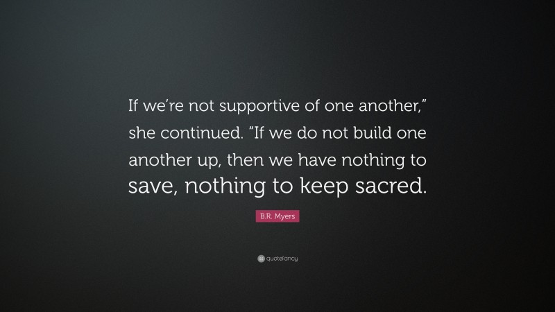 B.R. Myers Quote: “If we’re not supportive of one another,” she continued. “If we do not build one another up, then we have nothing to save, nothing to keep sacred.”