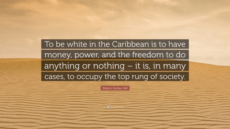 Sharon Hurley Hall Quote: “To be white in the Caribbean is to have money, power, and the freedom to do anything or nothing – it is, in many cases, to occupy the top rung of society.”