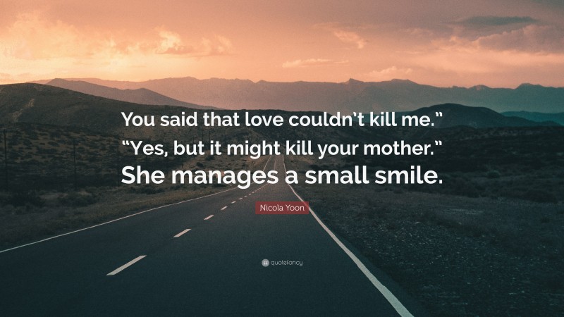 Nicola Yoon Quote: “You said that love couldn’t kill me.” “Yes, but it might kill your mother.” She manages a small smile.”