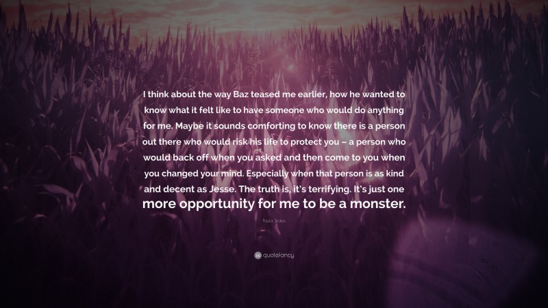 Paula Stokes Quote: “I think about the way Baz teased me earlier, how he wanted to know what it felt like to have someone who would do anything for me. Maybe it sounds comforting to know there is a person out there who would risk his life to protect you – a person who would back off when you asked and then come to you when you changed your mind. Especially when that person is as kind and decent as Jesse. The truth is, it’s terrifying. It’s just one more opportunity for me to be a monster.”