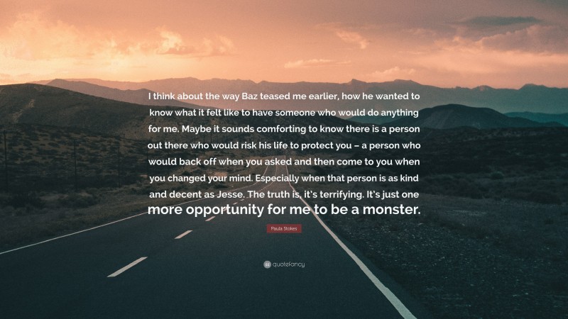 Paula Stokes Quote: “I think about the way Baz teased me earlier, how he wanted to know what it felt like to have someone who would do anything for me. Maybe it sounds comforting to know there is a person out there who would risk his life to protect you – a person who would back off when you asked and then come to you when you changed your mind. Especially when that person is as kind and decent as Jesse. The truth is, it’s terrifying. It’s just one more opportunity for me to be a monster.”