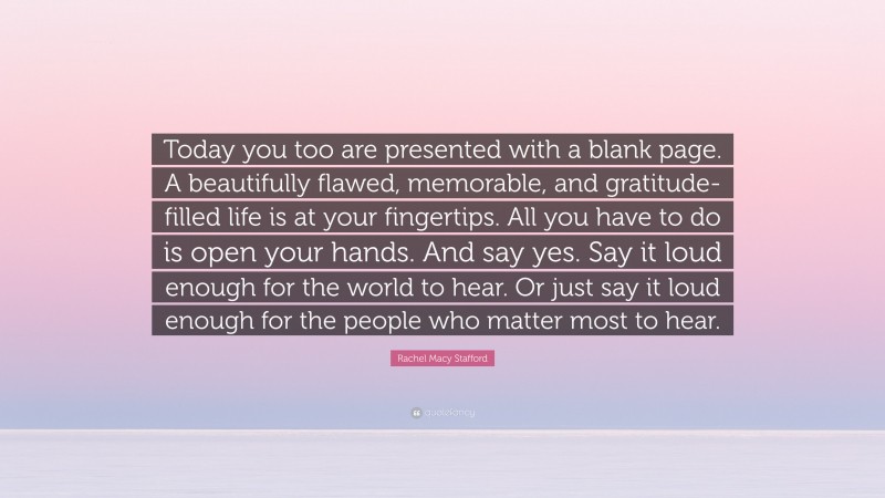 Rachel Macy Stafford Quote: “Today you too are presented with a blank page. A beautifully flawed, memorable, and gratitude-filled life is at your fingertips. All you have to do is open your hands. And say yes. Say it loud enough for the world to hear. Or just say it loud enough for the people who matter most to hear.”