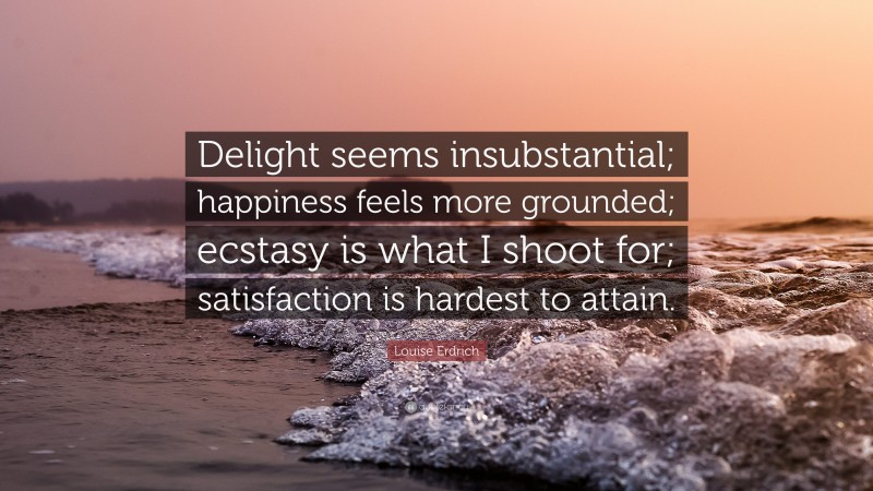 Louise Erdrich Quote: “Delight seems insubstantial; happiness feels more grounded; ecstasy is what I shoot for; satisfaction is hardest to attain.”