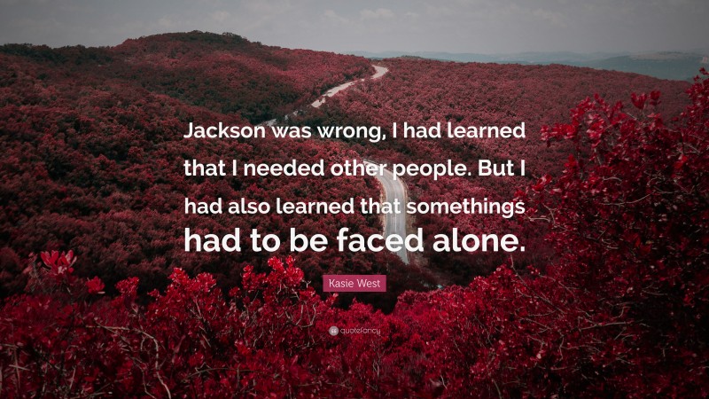 Kasie West Quote: “Jackson was wrong, I had learned that I needed other people. But I had also learned that somethings had to be faced alone.”