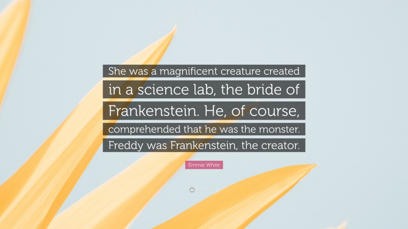 Emmie White Quote: “She was a magnificent creature created in a science lab, the bride of Frankenstein. He, of course, comprehended that he was the monster. Freddy was Frankenstein, the creator.”