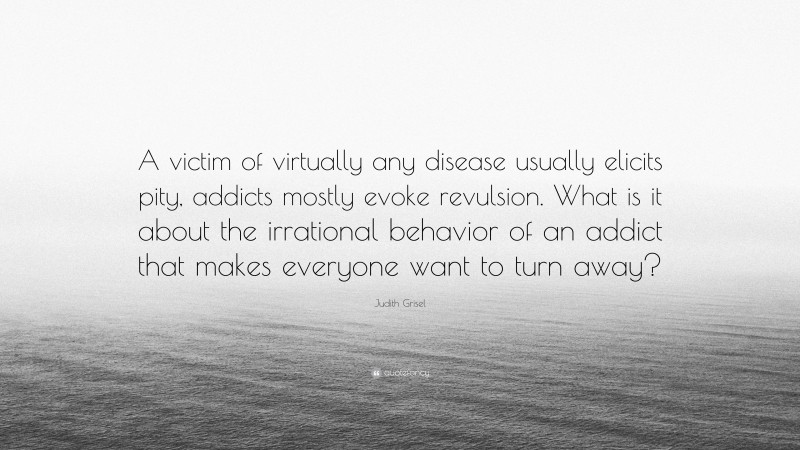 Judith Grisel Quote: “A victim of virtually any disease usually elicits pity, addicts mostly evoke revulsion. What is it about the irrational behavior of an addict that makes everyone want to turn away?”