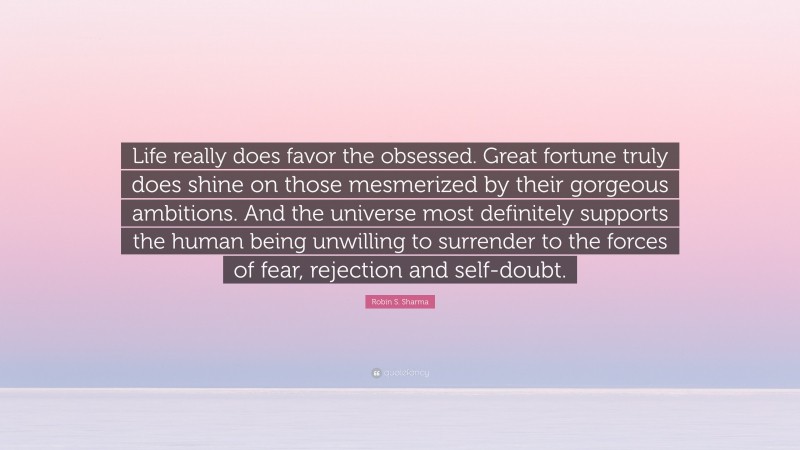 Robin S. Sharma Quote: “Life really does favor the obsessed. Great fortune truly does shine on those mesmerized by their gorgeous ambitions. And the universe most definitely supports the human being unwilling to surrender to the forces of fear, rejection and self-doubt.”
