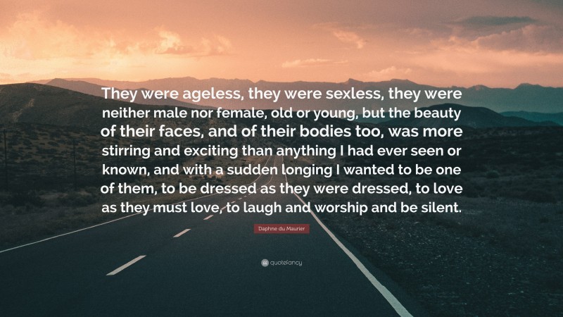 Daphne du Maurier Quote: “They were ageless, they were sexless, they were neither male nor female, old or young, but the beauty of their faces, and of their bodies too, was more stirring and exciting than anything I had ever seen or known, and with a sudden longing I wanted to be one of them, to be dressed as they were dressed, to love as they must love, to laugh and worship and be silent.”