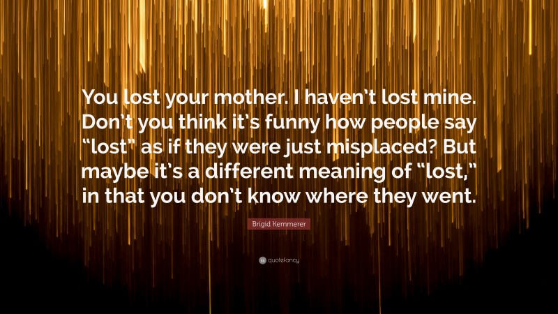 Brigid Kemmerer Quote: “You lost your mother. I haven’t lost mine. Don’t you think it’s funny how people say “lost” as if they were just misplaced? But maybe it’s a different meaning of “lost,” in that you don’t know where they went.”