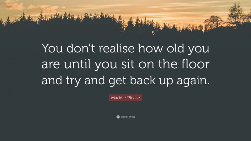 Maddie Please Quote: “You don’t realise how old you are until you sit on the floor and try and get back up again.”