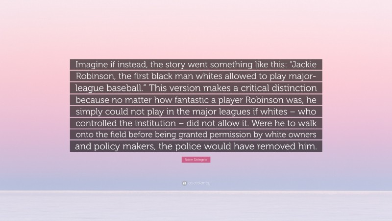 Robin DiAngelo Quote: “Imagine if instead, the story went something like this: “Jackie Robinson, the first black man whites allowed to play major-league baseball.” This version makes a critical distinction because no matter how fantastic a player Robinson was, he simply could not play in the major leagues if whites – who controlled the institution – did not allow it. Were he to walk onto the field before being granted permission by white owners and policy makers, the police would have removed him.”