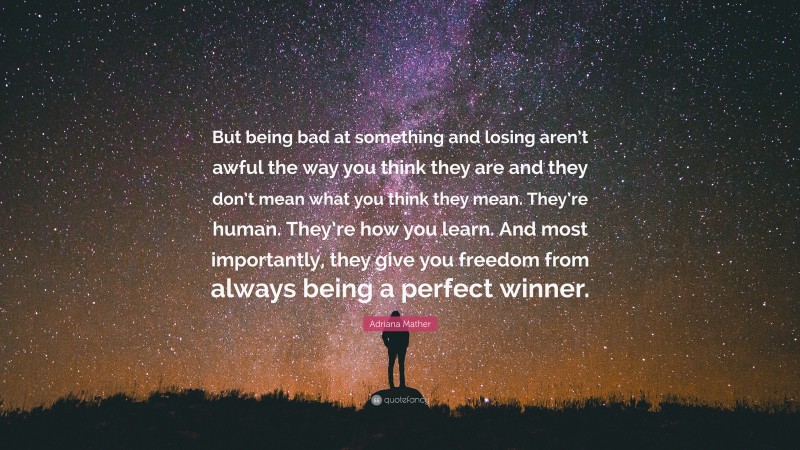 Adriana Mather Quote: “But being bad at something and losing aren’t awful the way you think they are and they don’t mean what you think they mean. They’re human. They’re how you learn. And most importantly, they give you freedom from always being a perfect winner.”