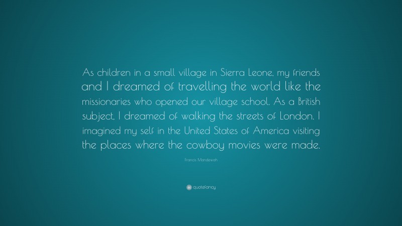 Francis Mandewah Quote: “As children in a small village in Sierra Leone, my friends and I dreamed of travelling the world like the missionaries who opened our village school. As a British subject, I dreamed of walking the streets of London. I imagined my self in the United States of America visiting the places where the cowboy movies were made.”