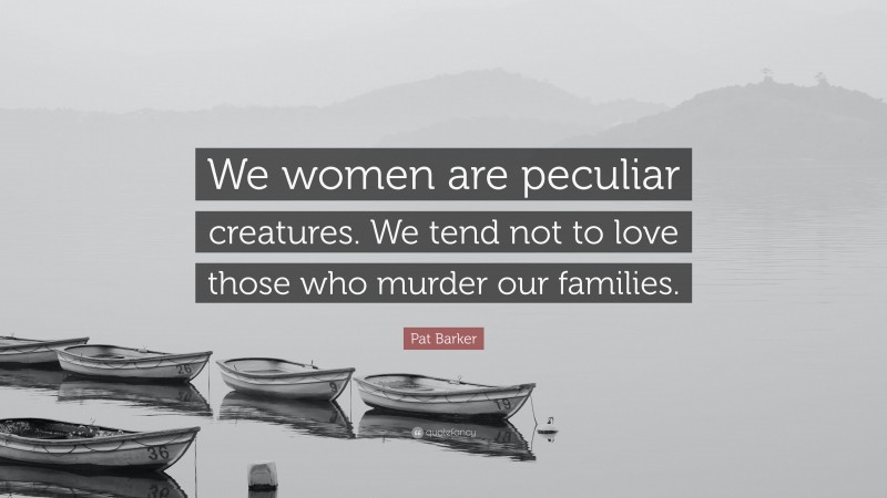 Pat Barker Quote: “We women are peculiar creatures. We tend not to love those who murder our families.”