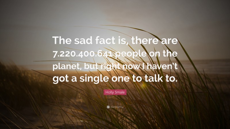 Holly Smale Quote: “The sad fact is, there are 7.220.400.641 people on the planet, but right now I haven’t got a single one to talk to.”