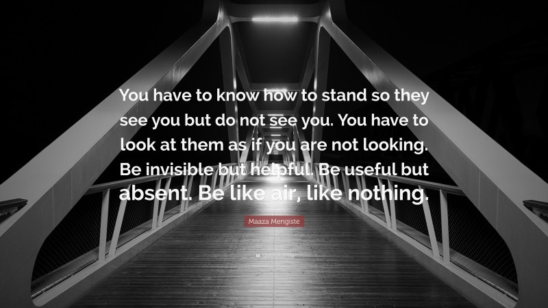 Maaza Mengiste Quote: “You have to know how to stand so they see you but do not see you. You have to look at them as if you are not looking. Be invisible but helpful. Be useful but absent. Be like air, like nothing.”